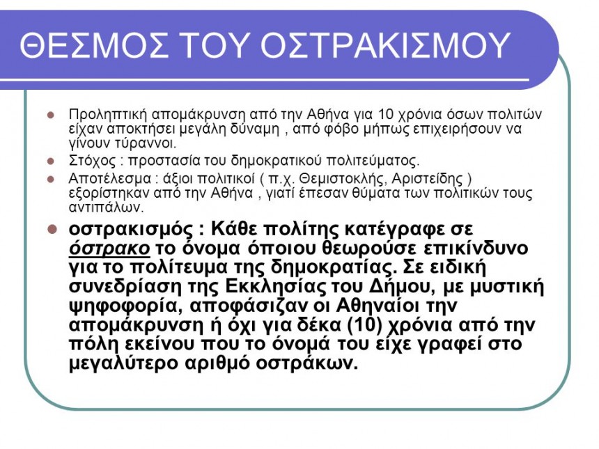 Προληπτική απομάκρυνση από την Αθήνα για 10 χρόνια όσων πολιτών είχαν αποκτήσει μεγάλη δύναμη , από φόβο μήπως επιχειρήσουν να γίνουν τύραννοι. Στόχος : προστασία του δημοκρατικού πολιτεύματος. Αποτέλεσμα : άξιοι πολιτικοί ( π.χ. Θεμιστοκλής, Αριστείδης ) εξορίστηκαν από την Αθήνα , γιατί έπεσαν θύματα των πολιτικών τους αντιπάλων. οστρακισμός : Κάθε πολίτης κατέγραφε σε όστρακο το όνομα όποιου θεωρούσε επικίνδυνο για το πολίτευμα της δημοκρατίας. Σε ειδική συνεδρίαση της Εκκλησίας του Δήμου, με μυστική ψηφοφορία, αποφάσιζαν οι Αθηναίοι την απομάκρυνση ή όχι για δέκα (10) χρόνια από την πόλη εκείνου που το όνομά του είχε γραφεί στο μεγαλύτερο αριθμό οστράκων.